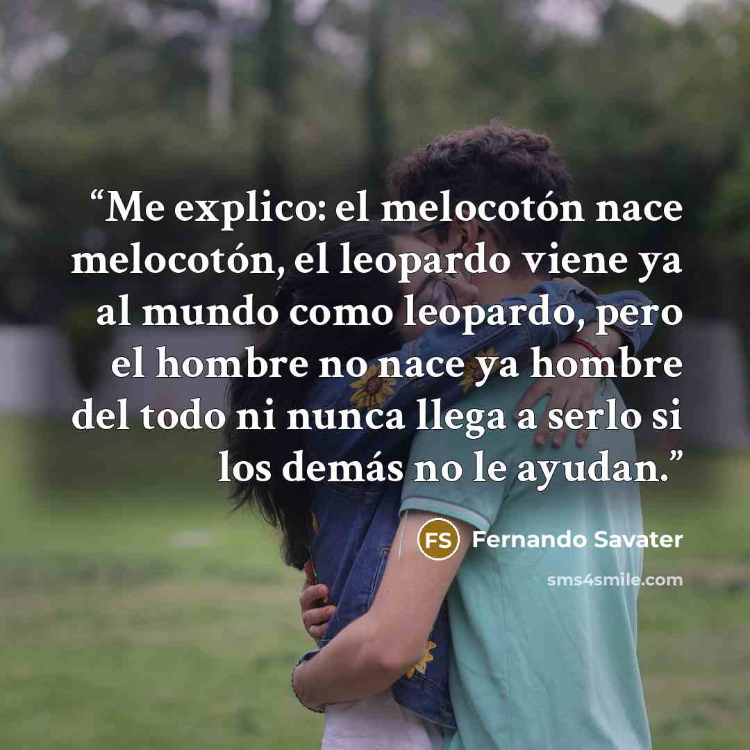 “Me explico: el melocotón nace melocotón, el leopardo viene ya al mundo como leopardo, pero el hombre no nace ya hombre del todo ni nunca llega a serlo si los demás no le ayudan.” quote by Fernando Savater