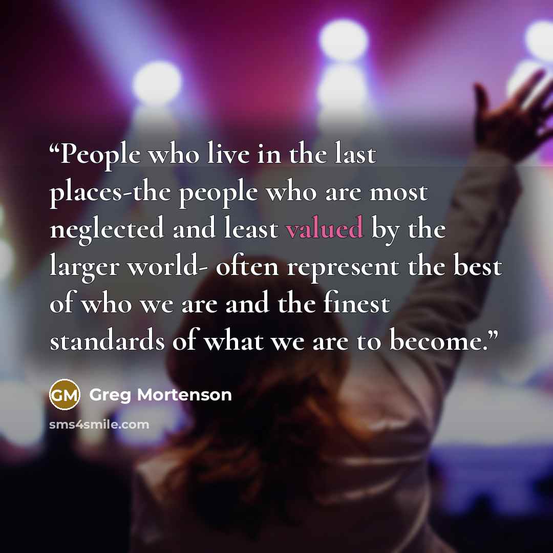 “People who live in the last places-the people who are most neglected and least valued by the larger world- often represent the best of who we are and the finest standards of what we are to become.” quote by Greg Mortenson