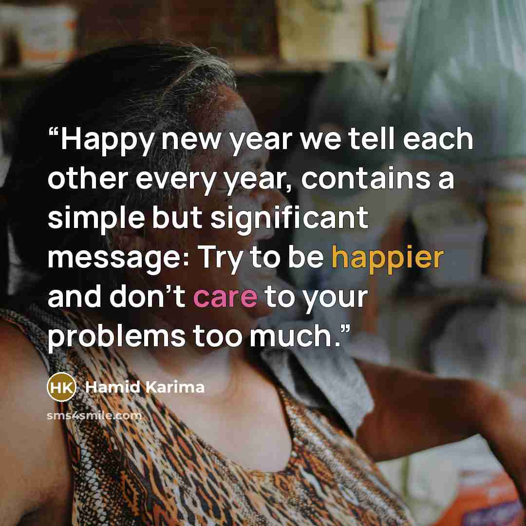 “Happy new year we tell each other every year, contains a simple but significant message: Try to be happier and don't care to your problems too much.” quote by Hamid Karima