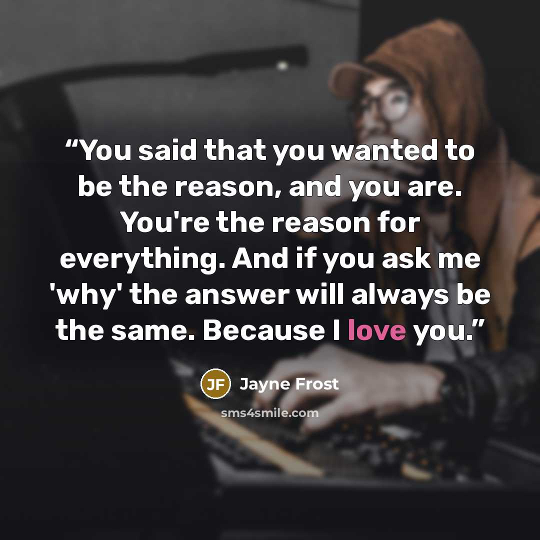 “You said that you wanted to be the reason, and you are. You're the reason for everything. And if you ask me 'why' the answer will always be the same. Because I love you.” quote by Jayne Frost