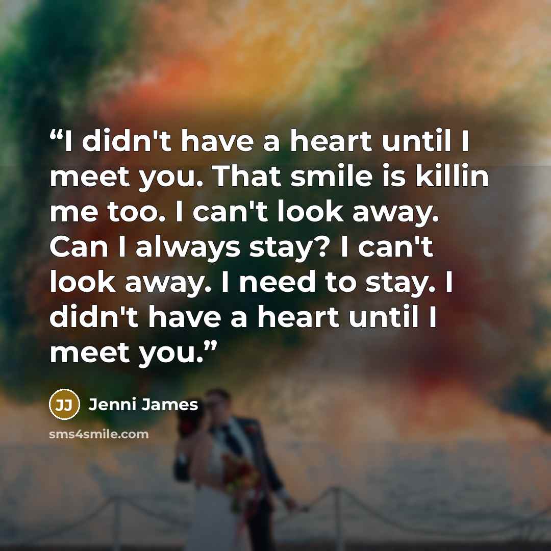 “I didn't have a heart until I meet you. That smile is killin me too. I can't look away. Can I always stay? I can't look away. I need to stay. I didn't have a heart until I meet you.” quote by Jenni James