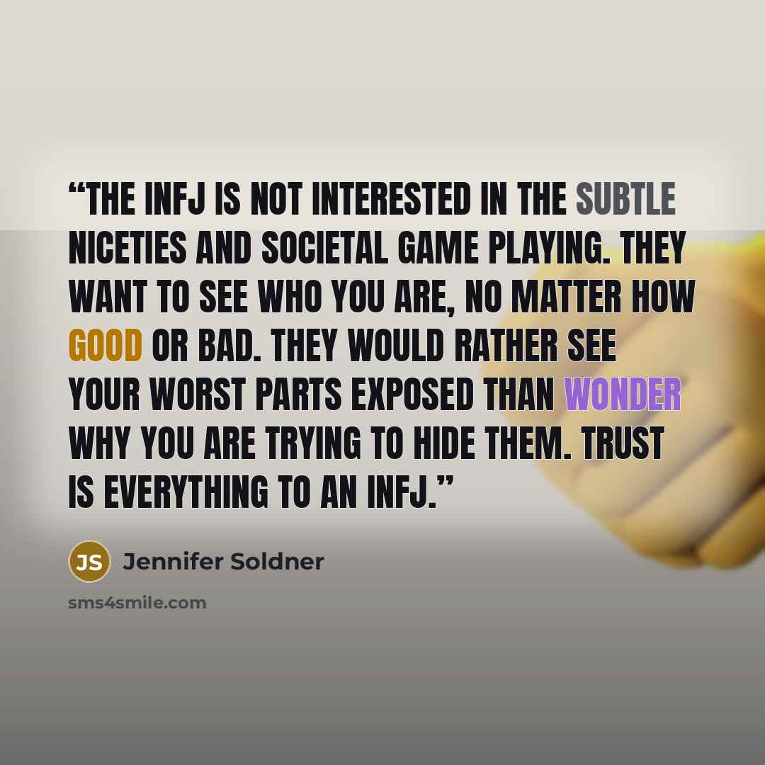 “The INFJ is not interested in the subtle niceties and societal game playing. They want to see who you are, no matter how good or bad. They would rather see your worst parts exposed than wonder why you are trying to hide them. Trust is everything to an INFJ.” quote by Jennifer Soldner
