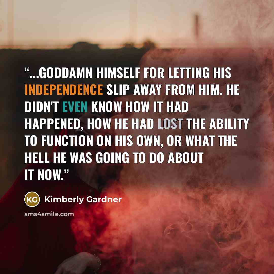 “...Goddamn himself for letting his independence slip away from him. He didn't even know how it had happened, how he had lost the ability to function on his own, or what the hell he was going to do about it now.” quote by Kimberly Gardner