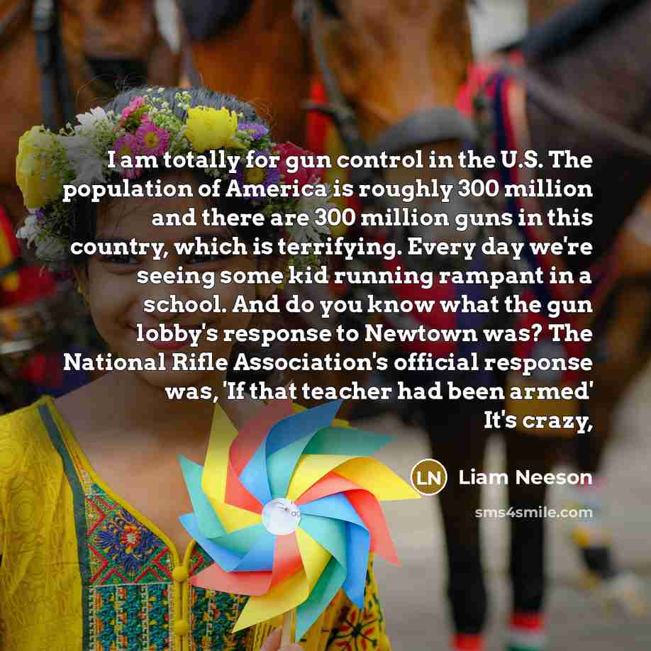 “I am totally for gun control in the U.S. The population of America is roughly 300 million and there are 300 million guns in this country, which is terrifying. Every day we're seeing some kid running rampant in a school. And do you know what the gun lobby's response to Newtown was? The National…” quote by Liam Neeson