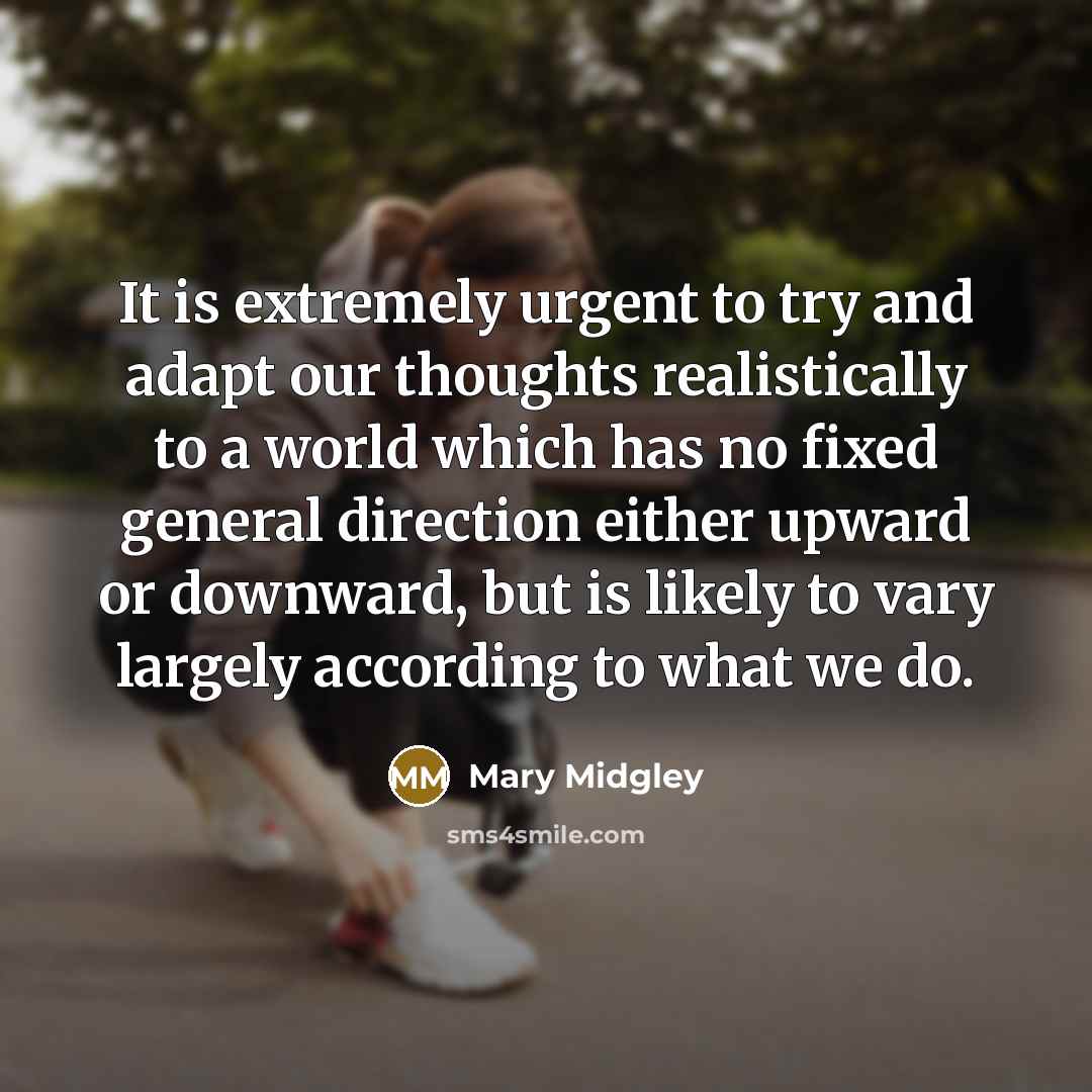 “It is extremely urgent to try and adapt our thoughts realistically to a world which has no fixed general direction either upward or downward, but is likely to vary largely according to what we do.” quote by Mary Midgley