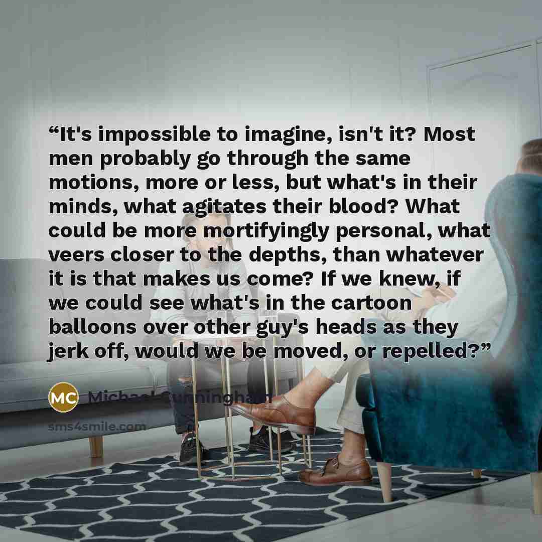 “It's impossible to imagine, isn't it? Most men probably go through the same motions, more or less, but what's in their minds, what agitates their blood? What could be more mortifyingly personal, what veers closer to the depths, than whatever it is that makes us come? If we knew, if we could see…” quote by Michael Cunningham