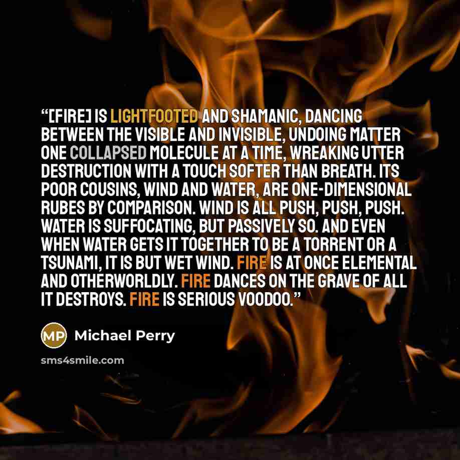 “[Fire] is lightfooted and shamanic, dancing between the visible and invisible, undoing matter one collapsed molecule at a time, wreaking utter destruction with a touch softer than breath. Its poor cousins, wind and water, are one-dimensional rubes by comparison. Wind is all push, push, push. Water…” quote by Michael Perry