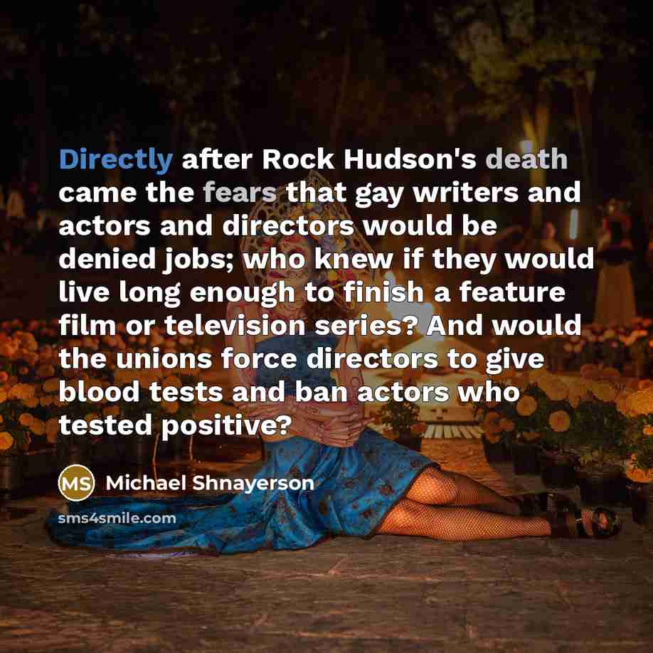 “Directly after Rock Hudson's death came the fears that gay writers and actors and directors would be denied jobs; who knew if they would live long enough to finish a feature film or television series? And would the unions force directors to give blood tests and ban actors who tested positive?” quote by Michael Shnayerson
