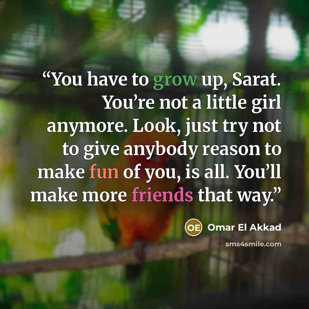 “You have to grow up, Sarat. You’re not a little girl anymore. Look, just try not to give anybody reason to make fun of you, is all. You’ll make more friends that way.” quote by Omar El Akkad