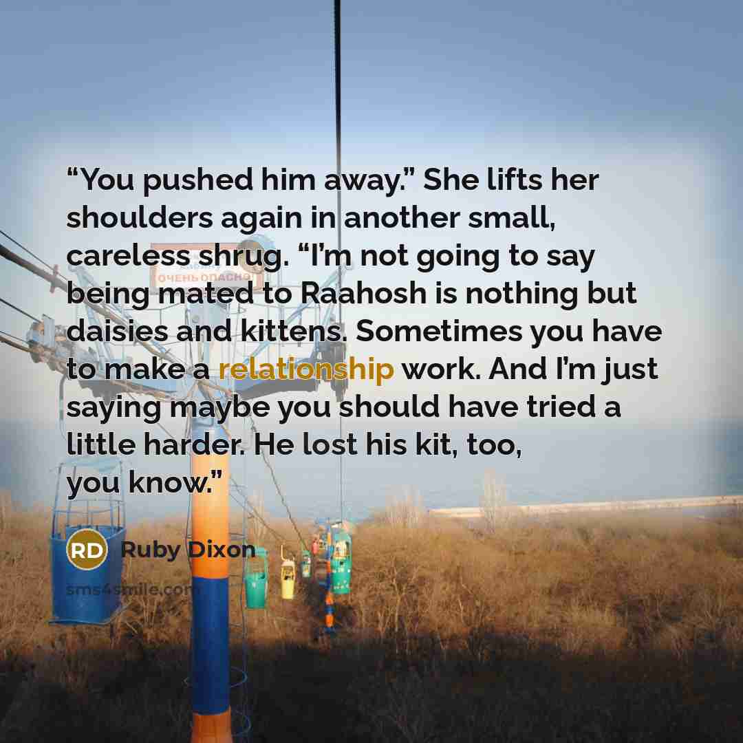 “You pushed him away.” She lifts her shoulders again in another small, careless shrug. “I’m not going to say being mated to Raahosh is nothing but daisies and kittens. Sometimes you have to make a relationship work. And I’m just saying maybe you should have tried a little harder. He lost his kit…” quote by Ruby Dixon