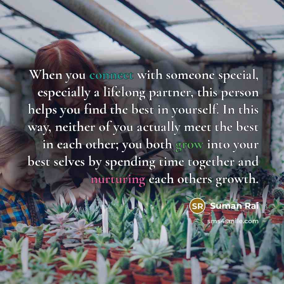 “When you connect with someone special, especially a lifelong partner, this person helps you find the best in yourself. In this way, neither of you actually meet the best in each other; you both grow into your best selves by spending time together and nurturing each others growth.” quote by Suman Rai