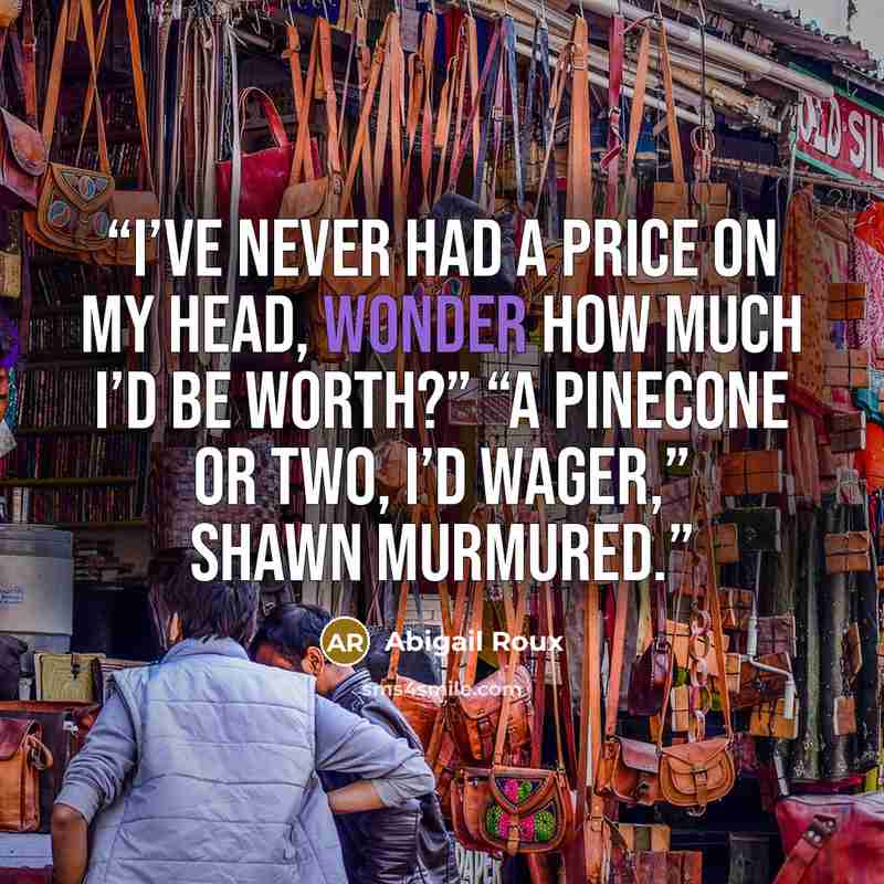“I’ve never had a price on my head, wonder how much I’d be worth?” “A pinecone or two, I’d wager,” Shawn murmured.” quote by Abigail Roux