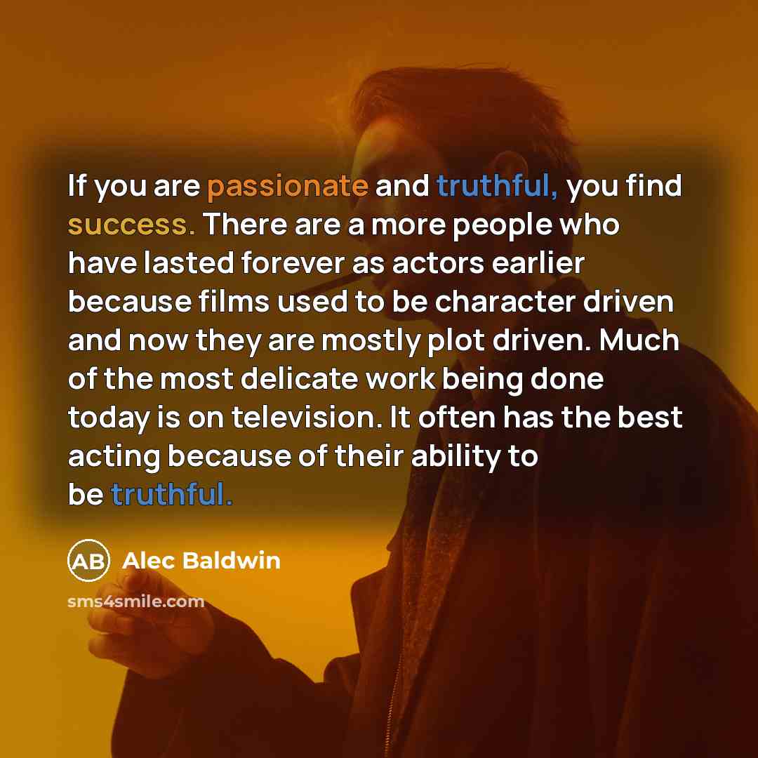 “If you are passionate and truthful, you find success. There are a more people who have lasted forever as actors earlier because films used to be character driven and now they are mostly plot driven. Much of the most delicate work being done today is on television. It often has the best acting…” quote by Alec Baldwin