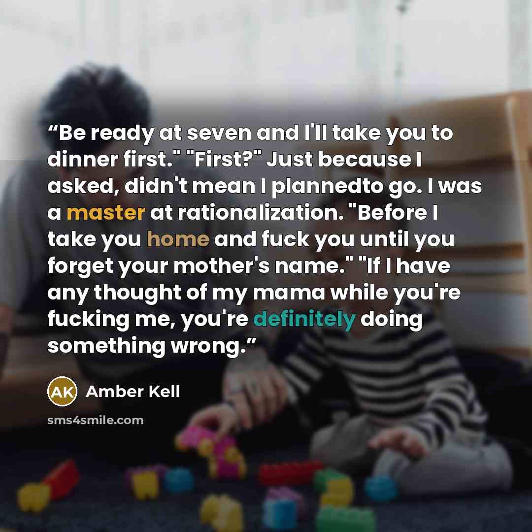 “Be ready at seven and I'll take you to dinner first." "First?" Just because I asked, didn't mean I plannedto go. I was a master at rationalization. "Before I take you home and fuck you until you forget your mother's name." "If I have any thought of my mama while you're fucking me, you're…” quote by Amber Kell