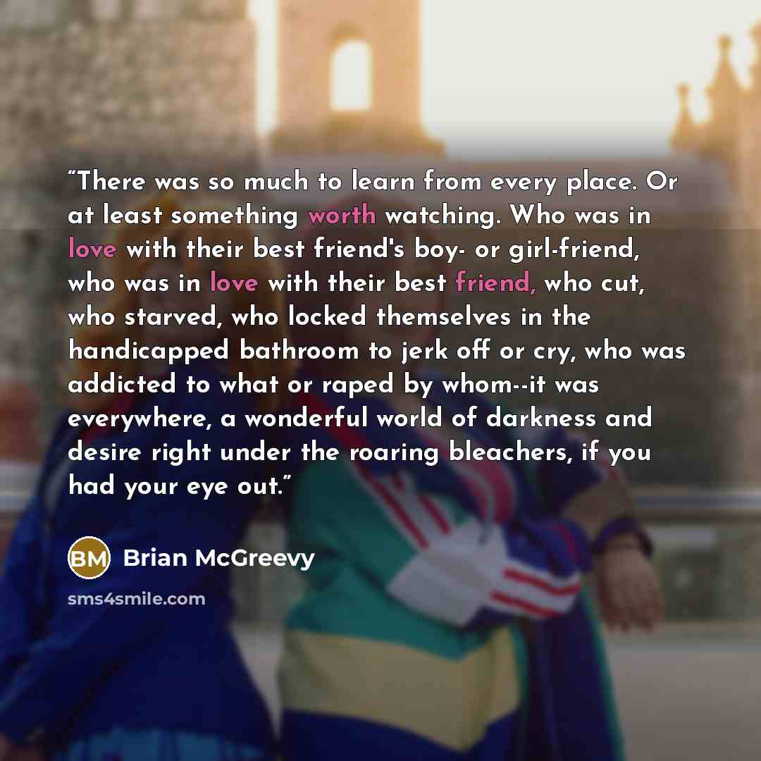 “There was so much to learn from every place. Or at least something worth watching. Who was in love with their best friend's boy- or girl-friend, who was in love with their best friend, who cut, who starved, who locked themselves in the handicapped bathroom to jerk off or cry, who was addicted to…” quote by Brian McGreevy