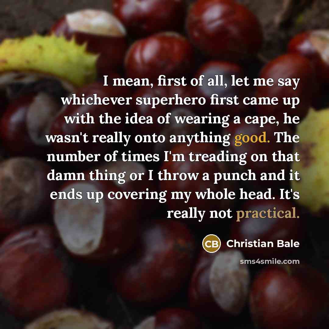 “I mean, first of all, let me say whichever superhero first came up with the idea of wearing a cape, he wasn't really onto anything good. The number of times I'm treading on that damn thing or I throw a punch and it ends up covering my whole head. It's really not practical.” quote by Christian Bale