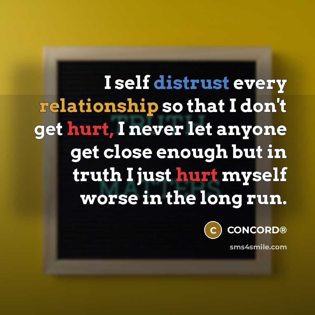 “I self distrust every relationship so that I don't get hurt, I never let anyone get close enough but in truth I just hurt myself worse in the long run.” quote by CONCORD®