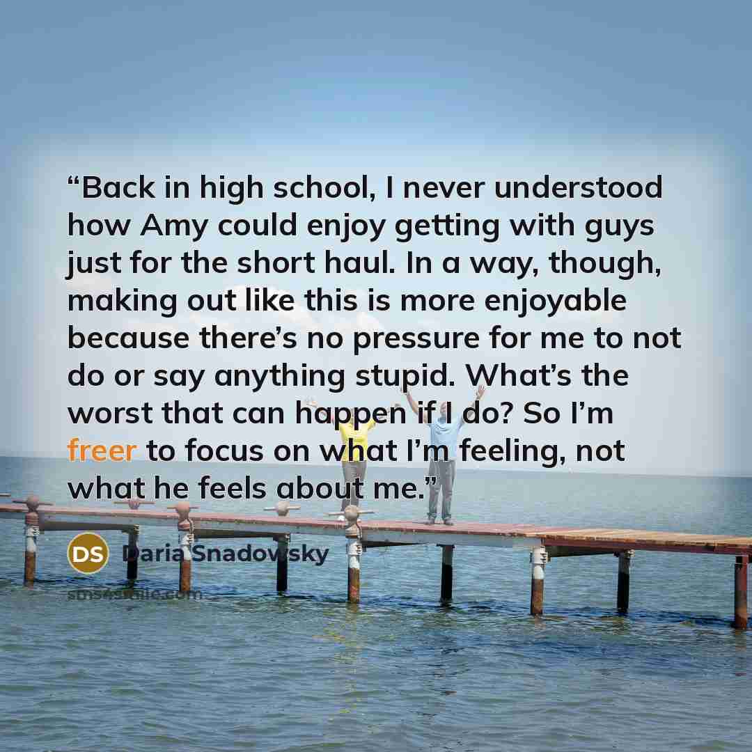 “Back in high school, I never understood how Amy could enjoy getting with guys just for the short haul. In a way, though, making out like this is more enjoyable because there’s no pressure for me to not do or say anything stupid. What’s the worst that can happen if I do? So I’m freer to focus on…” quote by Daria Snadowsky
