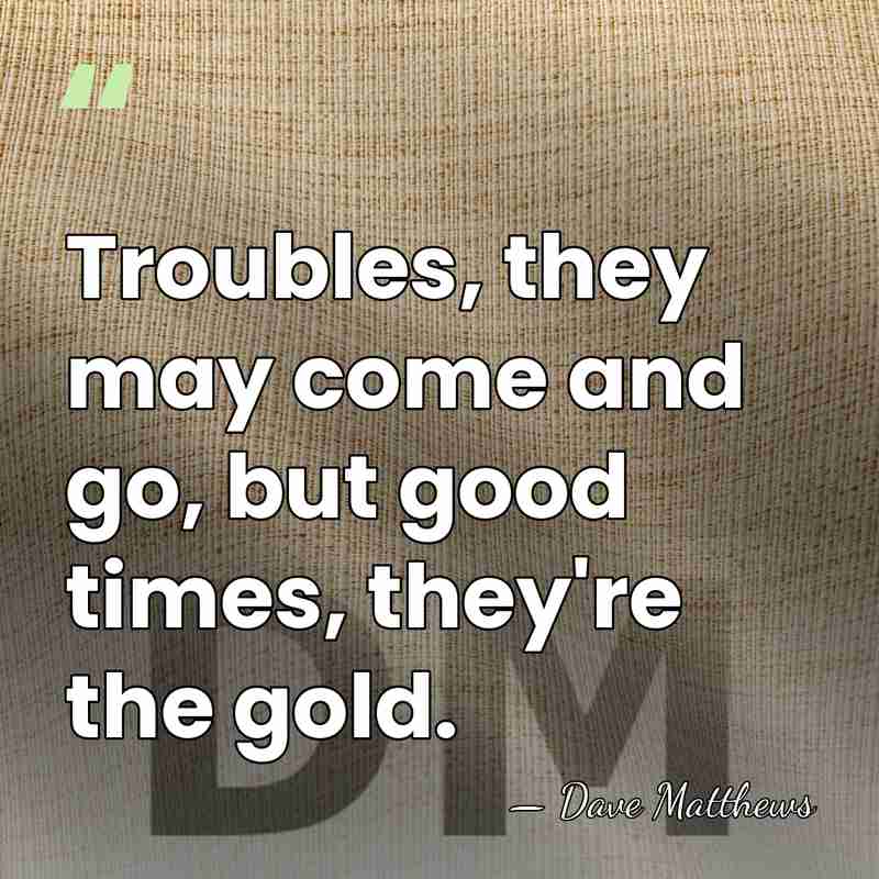 Troubles, they may come and go, but good times, they're the gold. - Dave Matthews