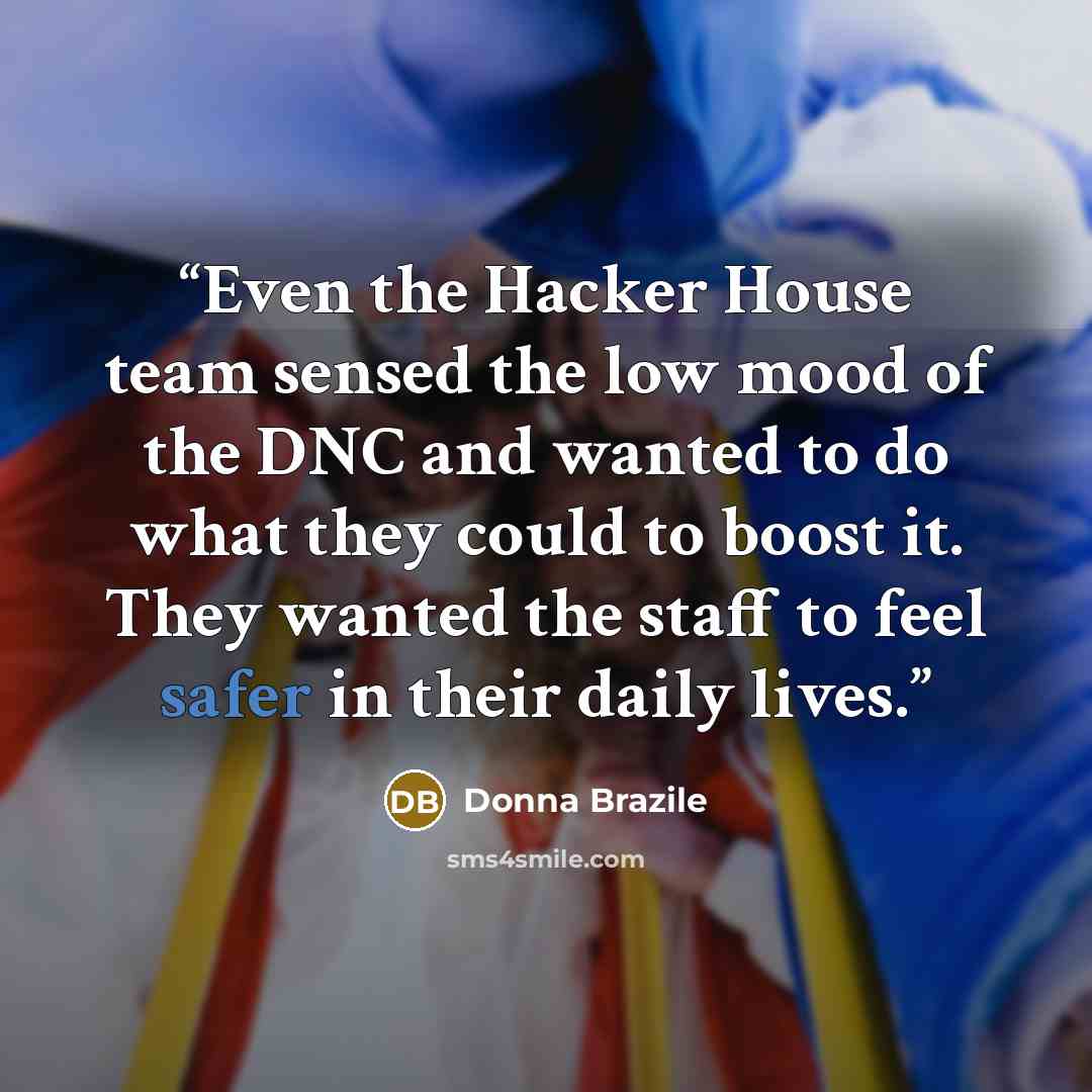 “Even the Hacker House team sensed the low mood of the DNC and wanted to do what they could to boost it. They wanted the staff to feel safer in their daily lives.” quote by Donna Brazile