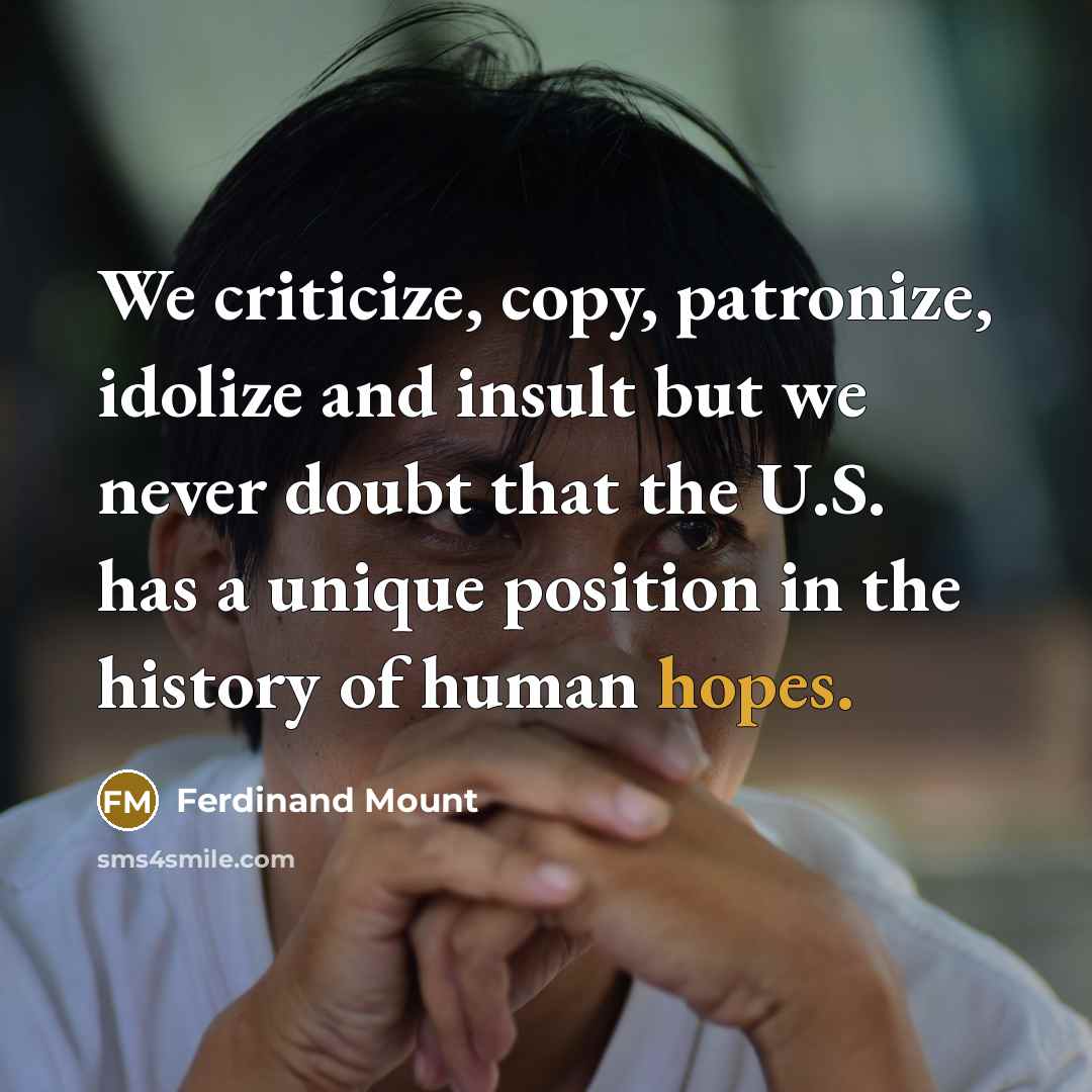 “We criticize, copy, patronize, idolize and insult but we never doubt that the U.S. has a unique position in the history of human hopes.” quote by Ferdinand Mount