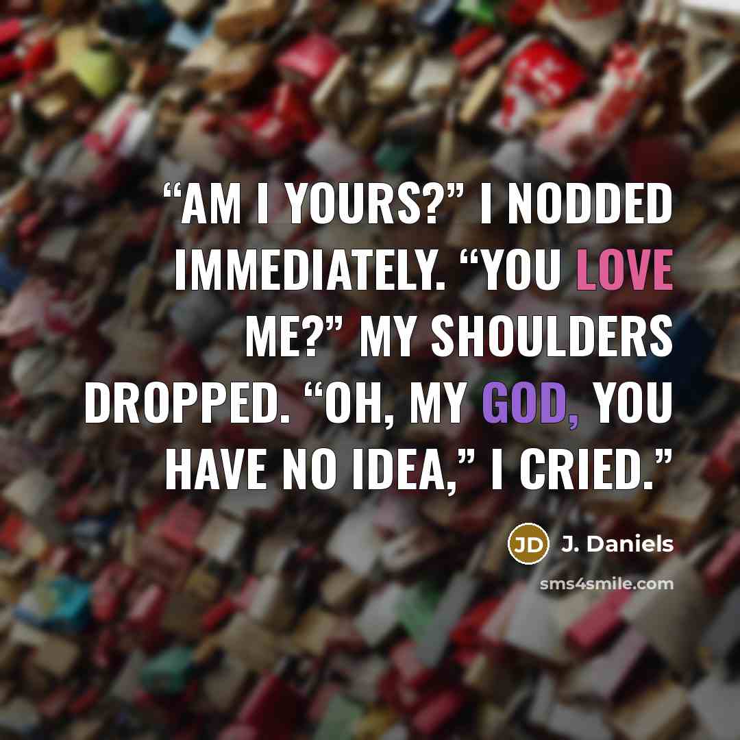 “Am I yours?” I nodded immediately. “You love me?” My shoulders dropped. “Oh, my God, you have no idea,” I cried.” quote by J. Daniels