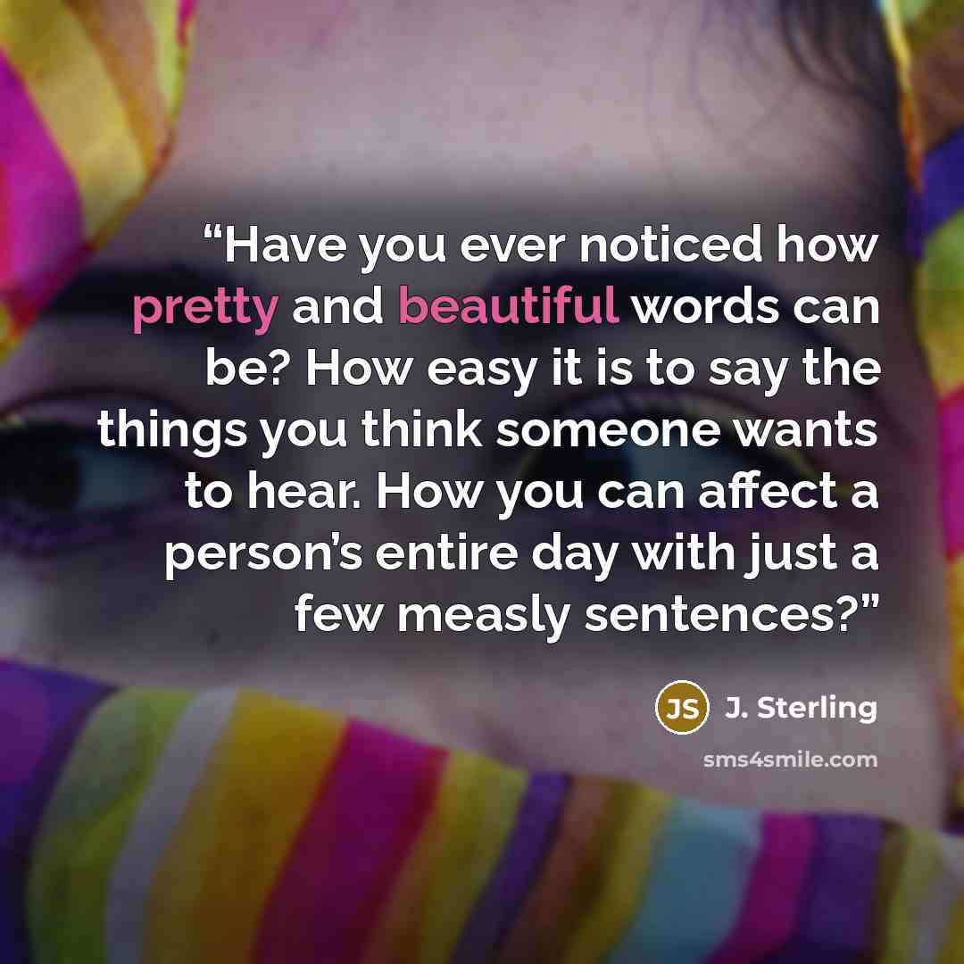 “Have you ever noticed how pretty and beautiful words can be? How easy it is to say the things you think someone wants to hear. How you can affect a person’s entire day with just a few measly sentences?” quote by J. Sterling