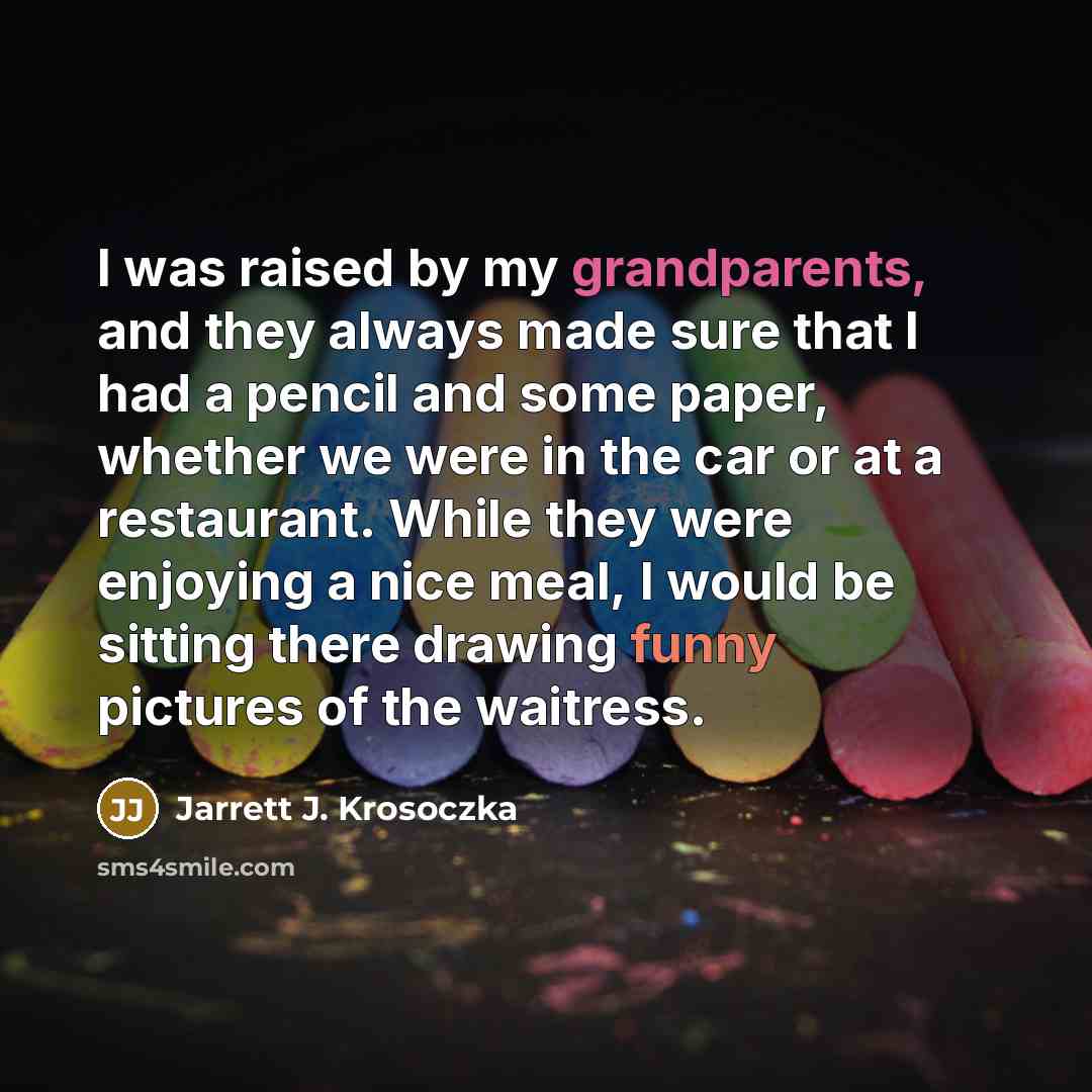 “I was raised by my grandparents, and they always made sure that I had a pencil and some paper, whether we were in the car or at a restaurant. While they were enjoying a nice meal, I would be sitting there drawing funny pictures of the waitress.” quote by Jarrett J. Krosoczka