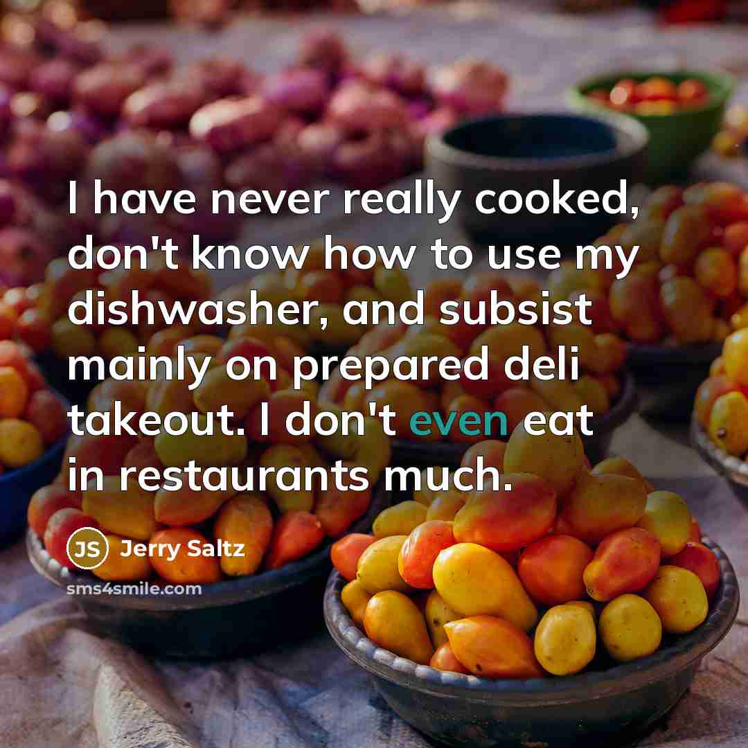 “I have never really cooked, don't know how to use my dishwasher, and subsist mainly on prepared deli takeout. I don't even eat in restaurants much.” quote by Jerry Saltz