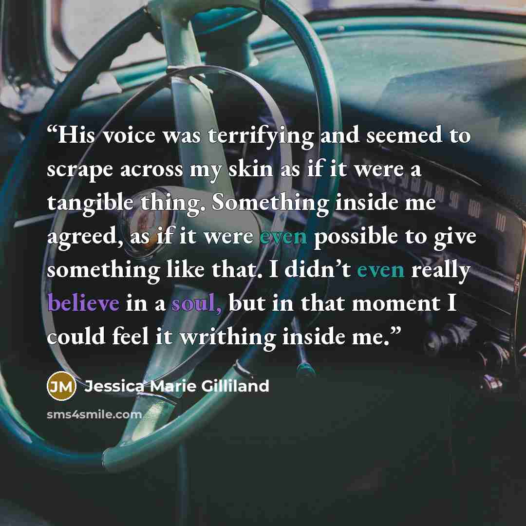 “His voice was terrifying and seemed to scrape across my skin as if it were a tangible thing. Something inside me agreed, as if it were even possible to give something like that. I didn’t even really believe in a soul, but in that moment I could feel it writhing inside me.” quote by Jessica Marie Gilliland