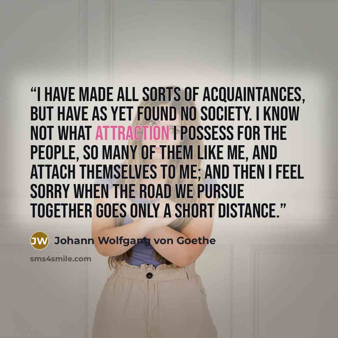 “I have made all sorts of acquaintances, but have as yet found no society. I know not what attraction I possess for the people, so many of them like me, and attach themselves to me; and then I feel sorry when the road we pursue together goes only a short distance.” quote by Johann Wolfgang von Goethe