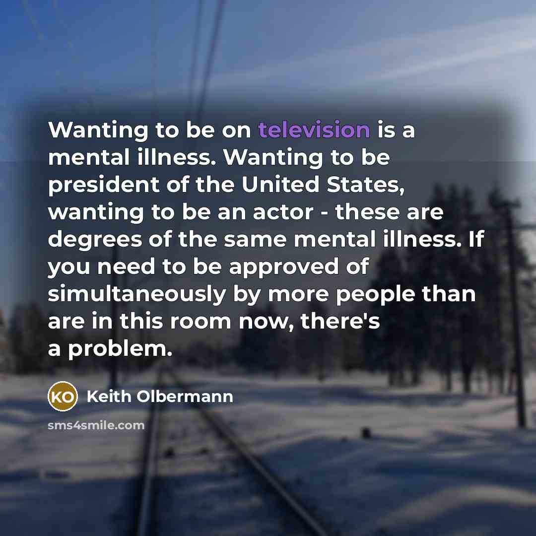 “Wanting to be on television is a mental illness. Wanting to be president of the United States, wanting to be an actor - these are degrees of the same mental illness. If you need to be approved of simultaneously by more people than are in this room now, there's a problem.” quote by Keith Olbermann