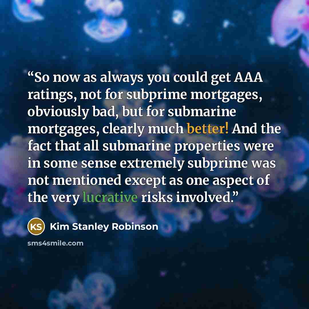 “So now as always you could get AAA ratings, not for subprime mortgages, obviously bad, but for submarine mortgages, clearly much better! And the fact that all submarine properties were in some sense extremely subprime was not mentioned except as one aspect of the very lucrative risks involved.” quote by Kim Stanley Robinson