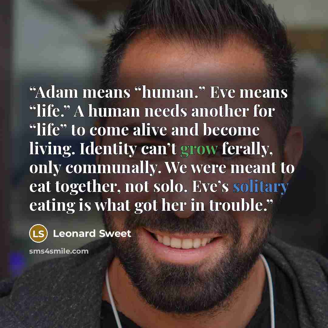 “Adam means “human.” Eve means “life.” A human needs another for “life” to come alive and become living. Identity can’t grow ferally, only communally. We were meant to eat together, not solo. Eve’s solitary eating is what got her in trouble.” quote by Leonard Sweet