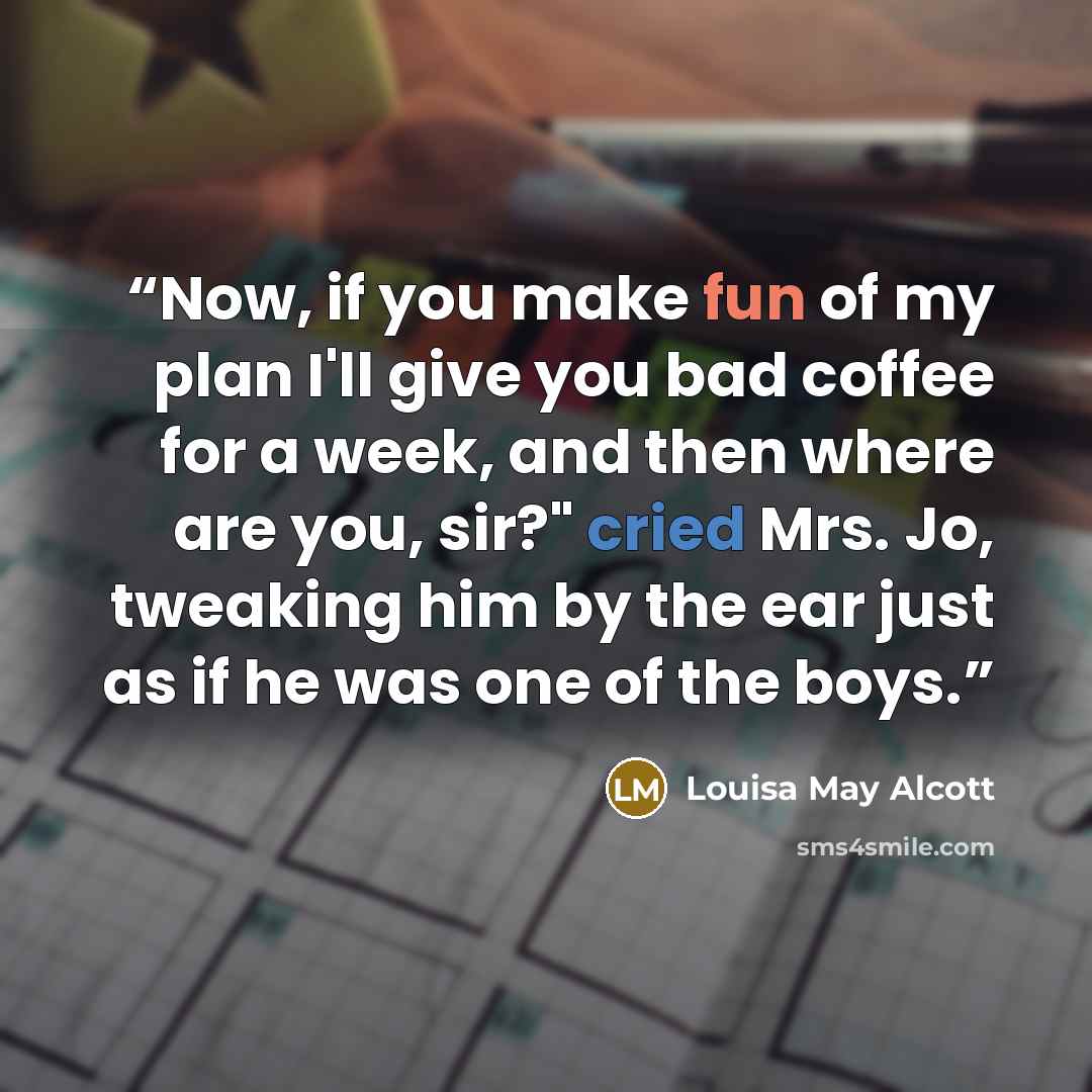 “Now, if you make fun of my plan I'll give you bad coffee for a week, and then where are you, sir?" cried Mrs. Jo, tweaking him by the ear just as if he was one of the boys.” quote by Louisa May Alcott