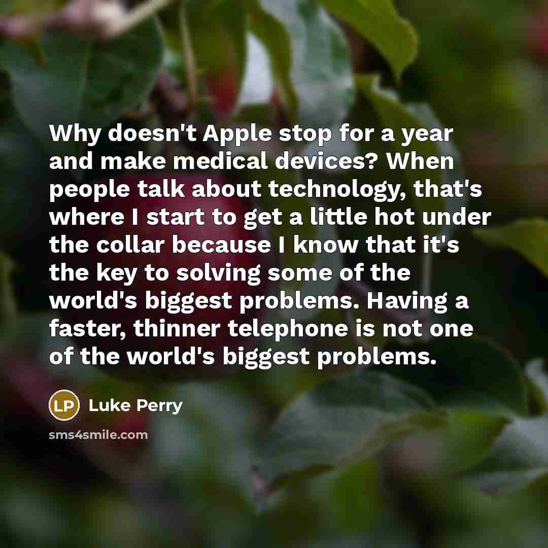 “Why doesn't Apple stop for a year and make medical devices? When people talk about technology, that's where I start to get a little hot under the collar because I know that it's the key to solving some of the world's biggest problems. Having a faster, thinner telephone is not one of the world's…” quote by Luke Perry