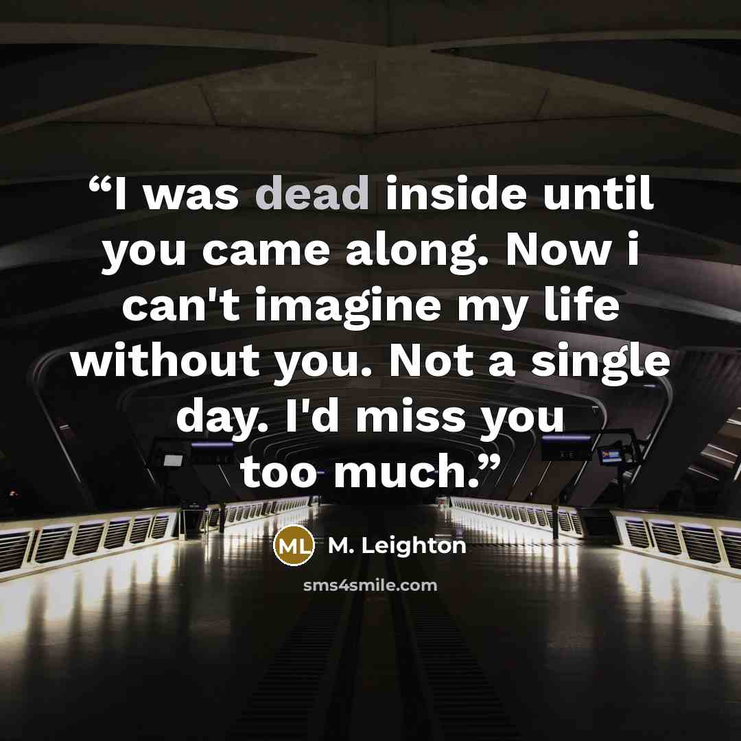 “I was dead inside until you came along. Now i can't imagine my life without you. Not a single day. I'd miss you too much.” quote by M. Leighton