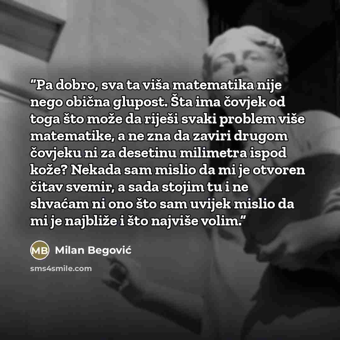 “Pa dobro, sva ta viša matematika nije nego obična glupost. Šta ima čovjek od toga što može da riješi svaki problem više matematike, a ne zna da zaviri drugom čovjeku ni za desetinu milimetra ispod kože? Nekada sam mislio da mi je otvoren čitav svemir, a sada stojim tu i ne shvaćam ni ono što sam…” quote by Milan Begović