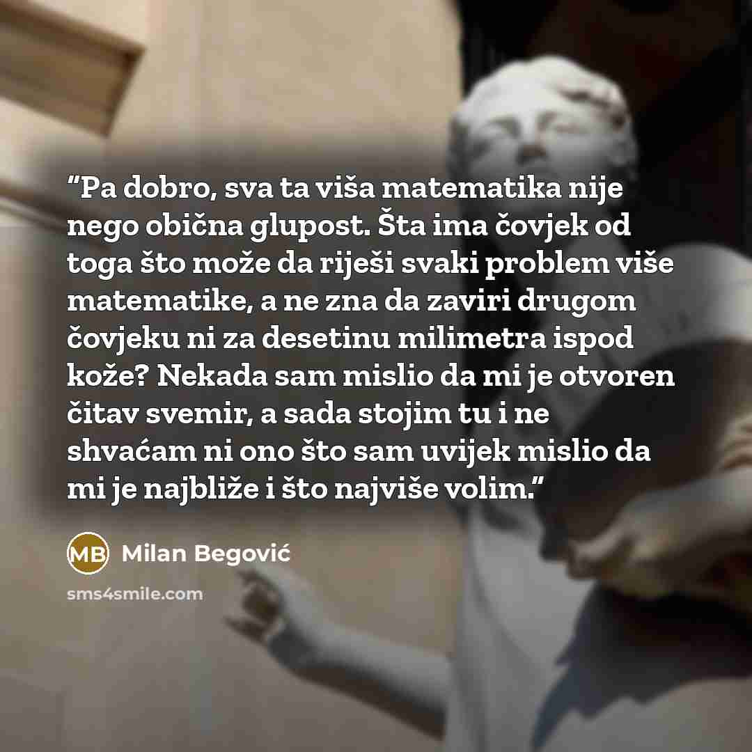 “Pa dobro, sva ta viša matematika nije nego obična glupost. Šta ima čovjek od toga što može da riješi svaki problem više matematike, a ne zna da zaviri drugom čovjeku ni za desetinu milimetra ispod kože? Nekada sam mislio da mi je otvoren čitav svemir, a sada stojim tu i ne shvaćam ni ono što sam…” quote by Milan Begović