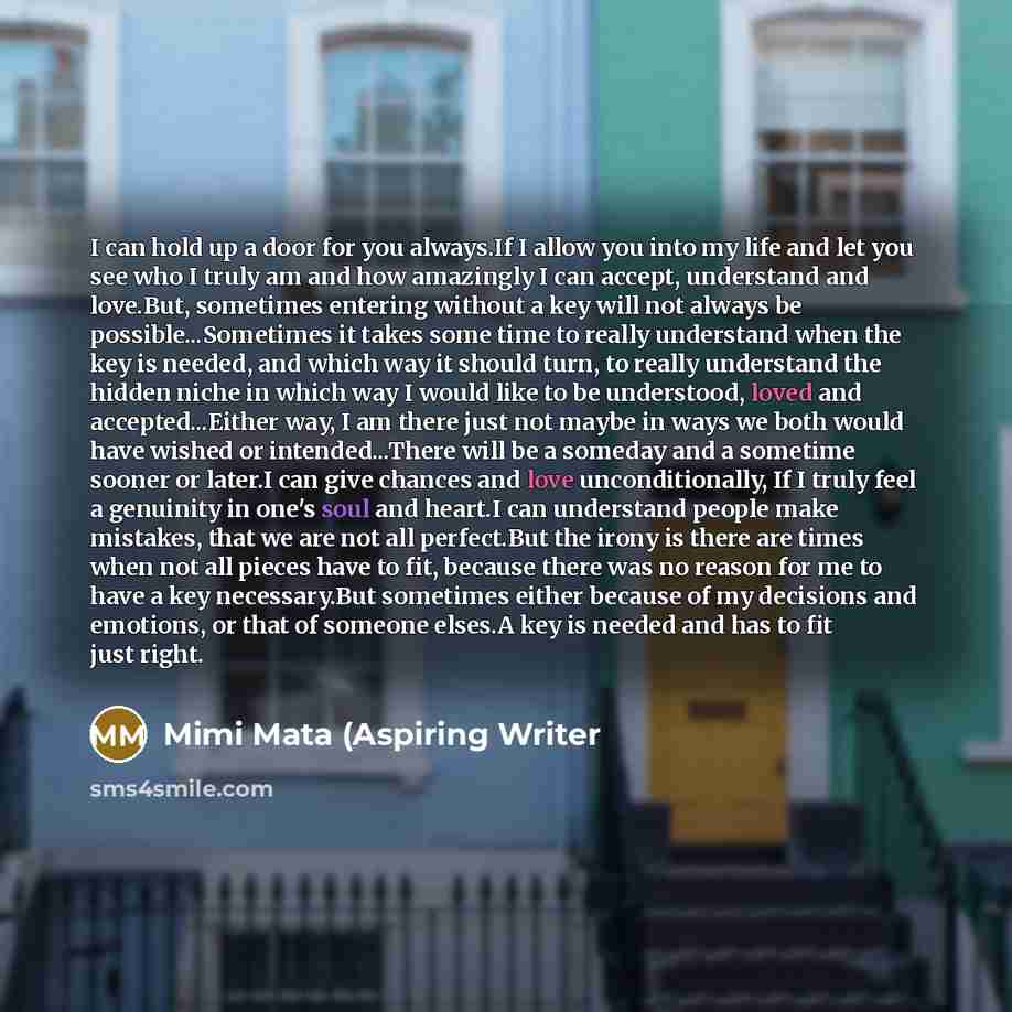 “I can hold up a door for you always.If I allow you into my life and let you see who I truly am and how amazingly I can accept, understand and love.But, sometimes entering without a key will not always be possible...Sometimes it takes some time to really understand when the key is needed, and which…” quote by Mimi Mata (Aspiring Writer