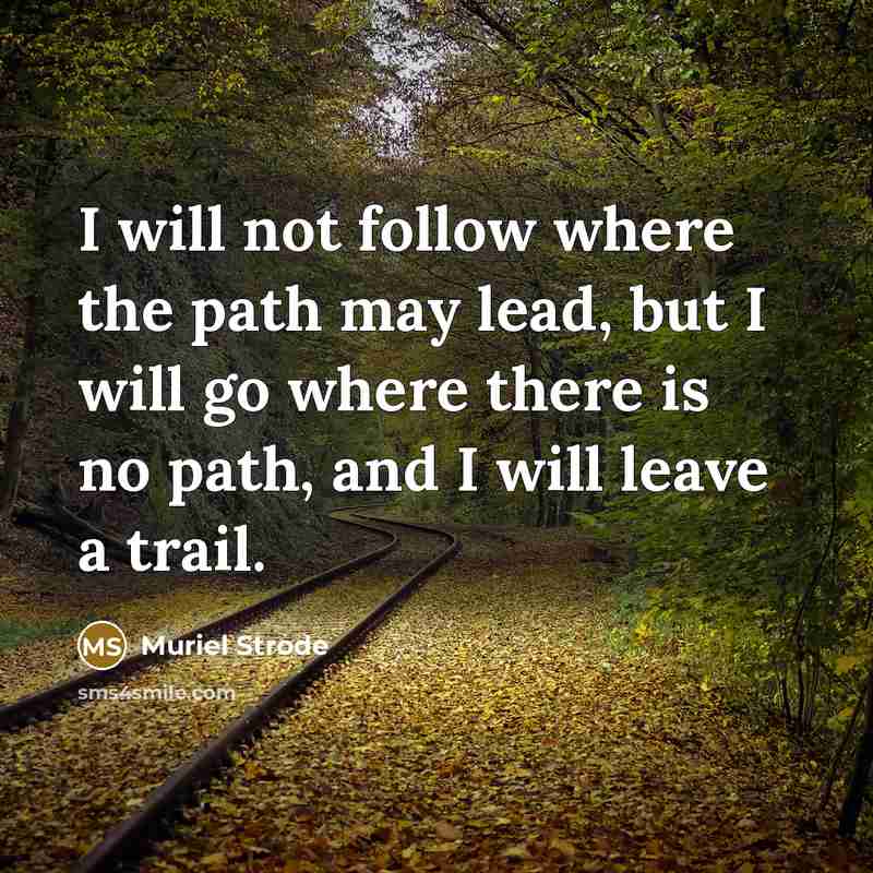 “I will not follow where the path may lead, but I will go where there is no path, and I will leave a trail.” quote by Muriel Strode
