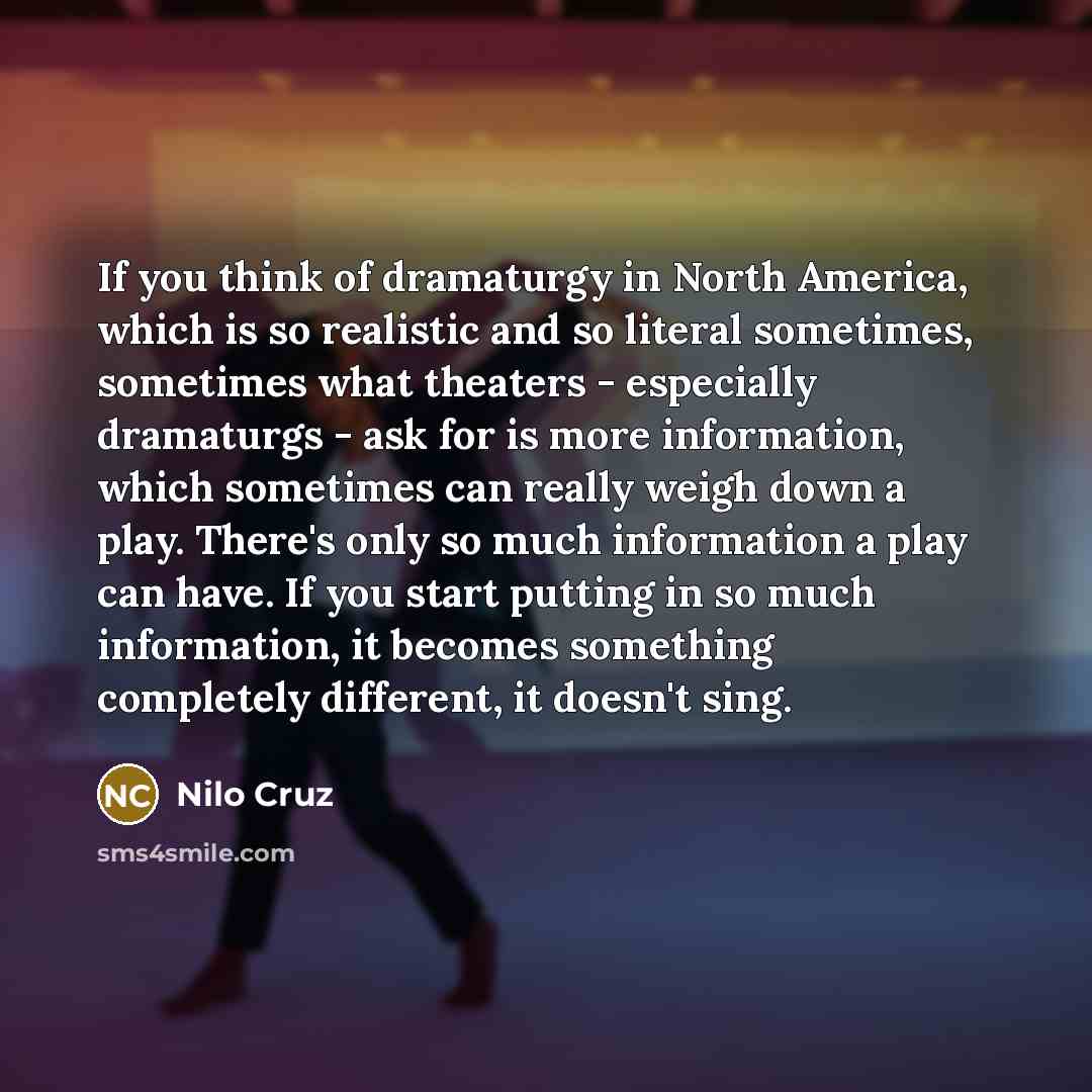 “If you think of dramaturgy in North America, which is so realistic and so literal sometimes, sometimes what theaters - especially dramaturgs - ask for is more information, which sometimes can really weigh down a play. There's only so much information a play can have. If you start putting in so…” quote by Nilo Cruz