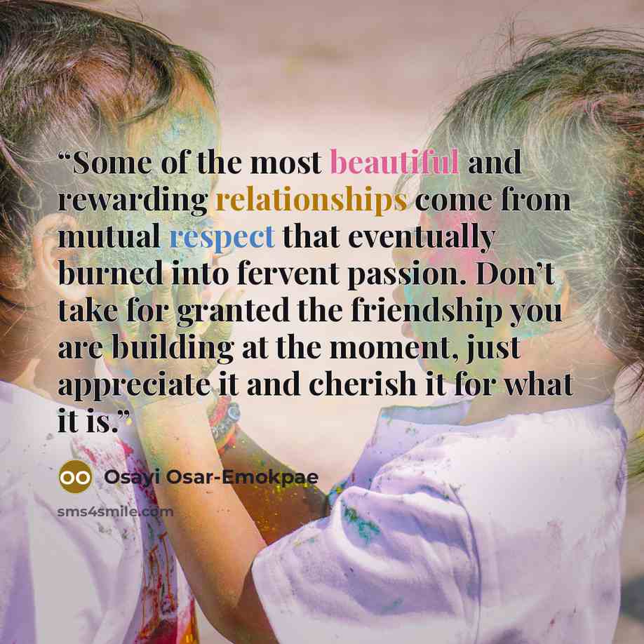 “Some of the most beautiful and rewarding relationships come from mutual respect that eventually burned into fervent passion. Don’t take for granted the friendship you are building at the moment, just appreciate it and cherish it for what it is.” quote by Osayi Osar-Emokpae