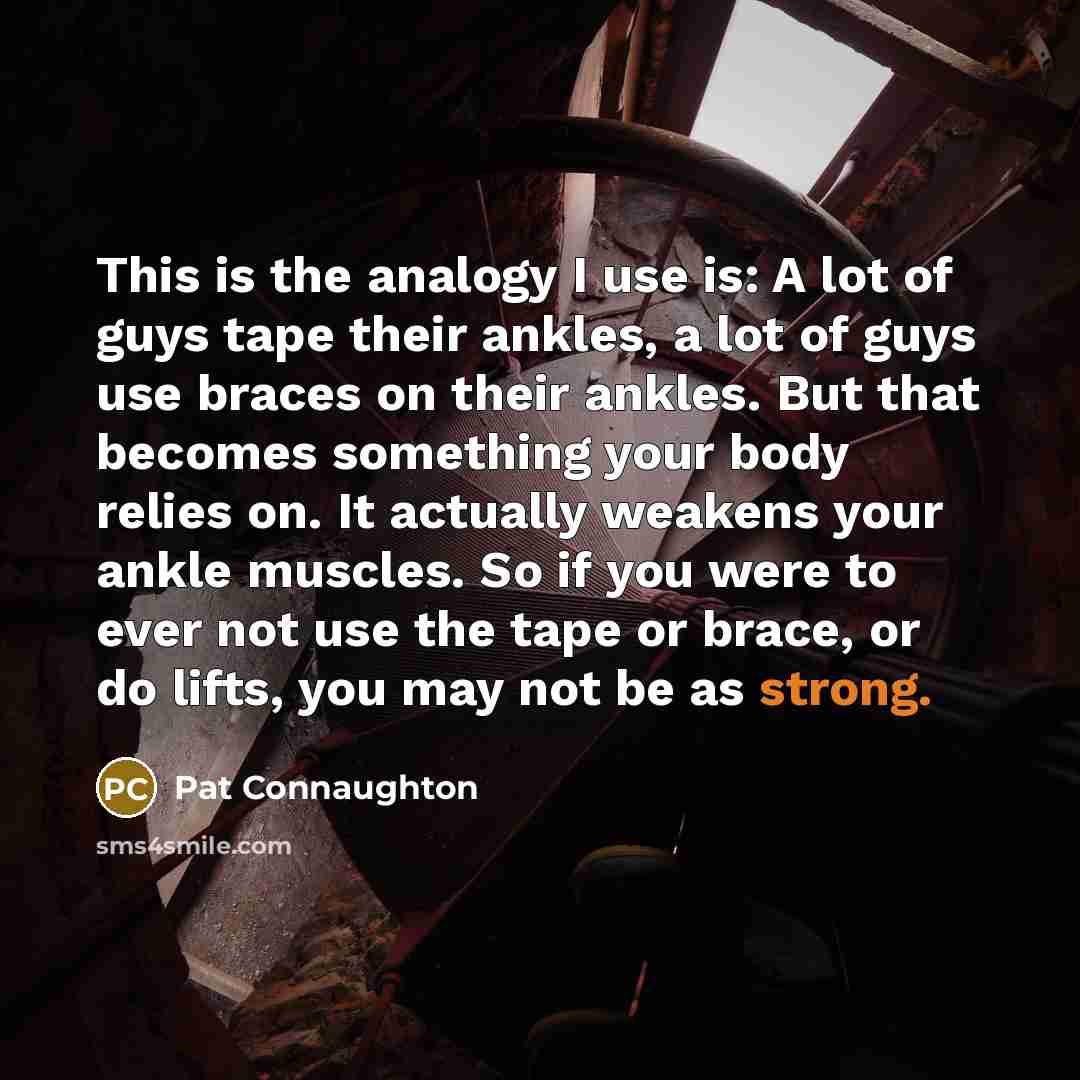 “This is the analogy I use is: A lot of guys tape their ankles, a lot of guys use braces on their ankles. But that becomes something your body relies on. It actually weakens your ankle muscles. So if you were to ever not use the tape or brace, or do lifts, you may not be as strong.” quote by Pat Connaughton