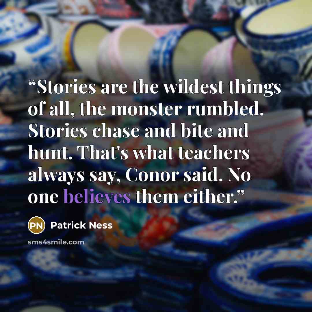 “Stories are the wildest things of all, the monster rumbled. Stories chase and bite and hunt. That's what teachers always say, Conor said. No one believes them either.” quote by Patrick Ness