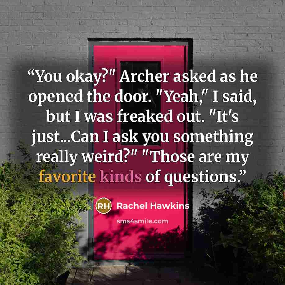 “You okay?" Archer asked as he opened the door. "Yeah," I said, but I was freaked out. "It's just...Can I ask you something really weird?" "Those are my favorite kinds of questions.” quote by Rachel Hawkins