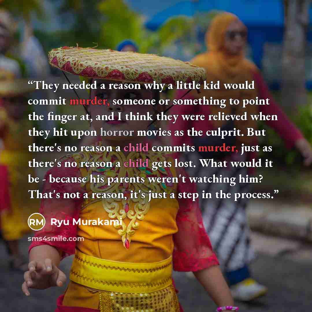 “They needed a reason why a little kid would commit murder, someone or something to point the finger at, and I think they were relieved when they hit upon horror movies as the culprit. But there's no reason a child commits murder, just as there's no reason a child gets lost. What would it be…” quote by Ryū Murakami