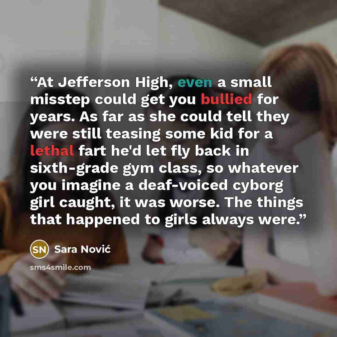 “At Jefferson High, even a small misstep could get you bullied for years. As far as she could tell they were still teasing some kid for a lethal fart he'd let fly back in sixth-grade gym class, so whatever you imagine a deaf-voiced cyborg girl caught, it was worse. The things that happened to girls…” quote by Sara Nović