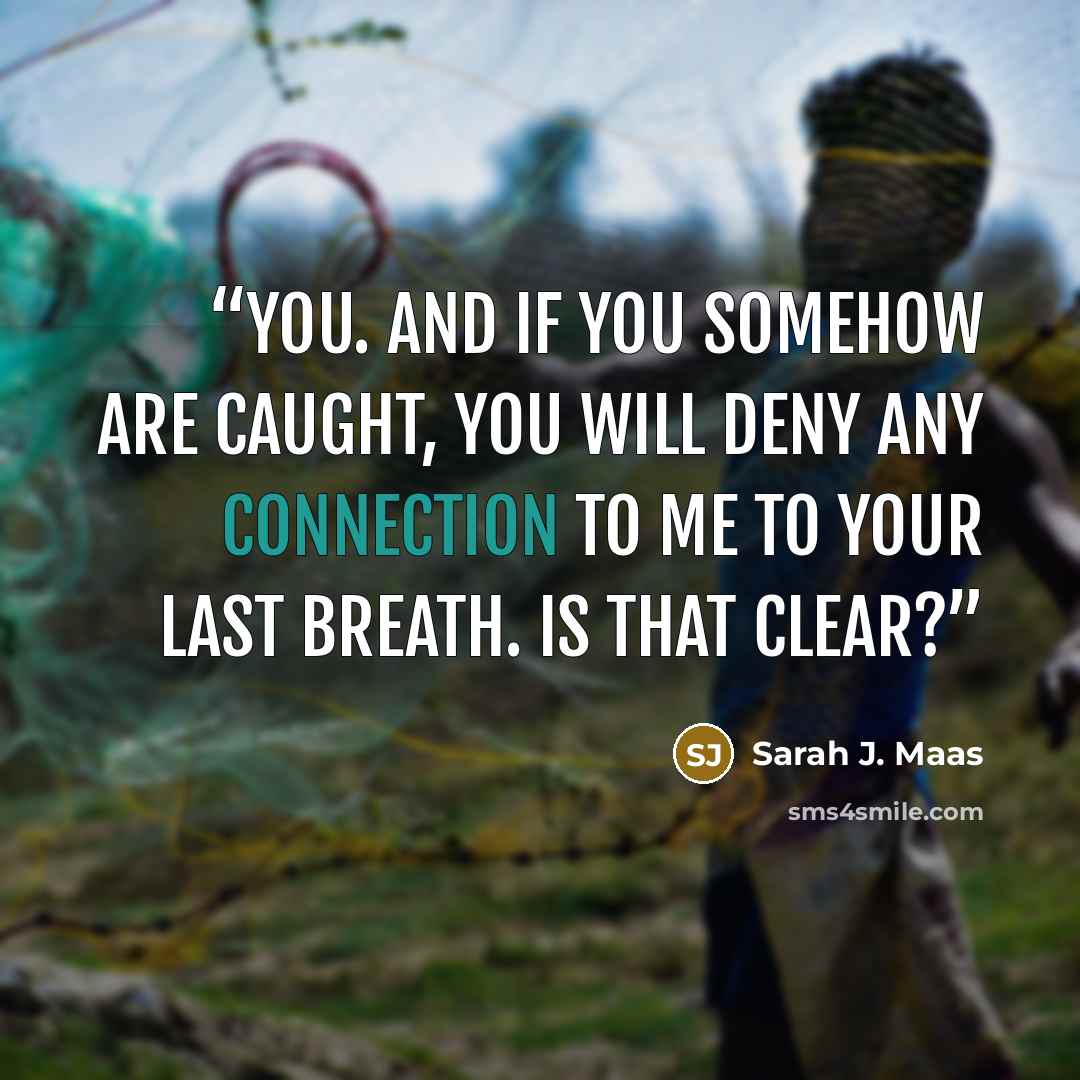 “you. And if you somehow are caught, you will deny any connection to me to your last breath. Is that clear?” quote by Sarah J. Maas