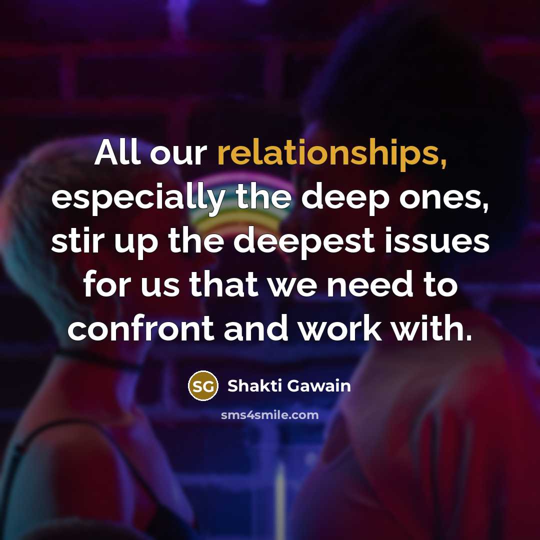 “All our relationships, especially the deep ones, stir up the deepest issues for us that we need to confront and work with.” quote by Shakti Gawain
